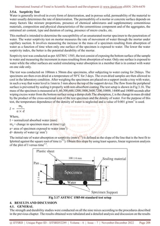 International Journal of Trend in Scientific Research and Development @ www.ijtsrd.com eISSN: 2456-6470
@ IJTSRD | Unique Paper ID – IJTSRD52289 | Volume – 6 | Issue – 7 | November-December 2022 Page 208
3.5.6. Sorptivity Test
Water is generally involved in every form of deterioration, and in porous solid, permeability of the material to
water usually determines the rate of deterioration. The permeability of a mortar or concrete surface depends on
many factors like mixture proportions, presence of chemical admixtures and supplementary cementitious
materials, composition and physical characteristics of the cementitious component and of the aggregates, the
entrained air content, type and duration of curing, presence of micro cracks, etc.
This method is intended to determine the susceptibility of an unsaturated mortar specimen to the penetration of
water. The water sorptivity test on mortar measures the rate of movement of water through the mortar under
capillary suction. It involves measuring the increase in the mass of a specimen resulting from absorption of
water as a function of time when only one surface of the specimen is exposed to water. The lower the water
sorptivity index, the better is the potential durability of the mortar.
Sorptivity test was conducted as per ASTM C 1585, the test consist of exposing the bottom surface of the sample
to water and measuring the increment in mass resulting from absorption of water. Only one surface is exposed to
water while the other surfaces are sealed simulating water absorption in a member that is in contact with water
on one side only.
The test was conducted on 100mm x 50mm disc specimens, after subjecting to water curing for 28days. The
specimens are then oven dried at a temperature of 50°C for 3 days. The oven dried samples are then allowed to
cool in the laboratory condition. After weighing the specimens are placed on a support inside a tray with water,
in such a way that water level is 1mm to 3 mm above the top of the support device.The flow from the peripheral
surface is prevented by sealing it properly with non-absorbent coating.The test setup is shown in Fig 3.16. The
mass of the specimen is measured at 0, 60,300,600,1200,1800,3600,7200,10800, 14400 and 18000 seconds after
wiping excess water from the bottom surface using a damp cloth.The absorption, I, is the change in mass divided
by the product of the cross-sectional area of the test specimen and the density of water. For the purpose of this
test, the temperature dependence of the density of water is neglected and a value of 0.001 g/mm3
is used.
Where,
I = normalized absorbed water (mm)
= change in specimen mass at time t (g)
a= area of specimen exposed to water (mm2
)
d= density of water (g/ mm3
)
The initial rate of water absorption or sorptivity (mm/s1/2
) is defined as the slope of the line that is the best fit to
Iplotted against the square root of time (s1/2
). Obtain this slope by using least squares, linear regression analysis
of the plot of I versus time1/2
.
Fig 3.17 ASTM C 1585-04 standard test setup
4. RESULTS AND DISCUSSION
4.1. GENERAL
The strength and durability studies were conducted on all the nine mixes according to the procedures described
in the previous chapter. The results obtained were tabulated and a detailed analysis and discussion on the results
 