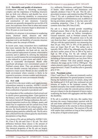 International Journal of Trend in Scientific Research and Development @ www.ijtsrd.com eISSN: 2456-6470
@ IJTSRD | Unique Paper ID – IJTSRD52289 | Volume – 6 | Issue – 7 | November-December 2022 Page 195
1.1.2. Durability and quality of structures
Construction industry is becoming increasingly
complex and the importance of building structures
that are both cost effective and durable has never
been higher. Achieving durability in construction
should be a very important consideration in the design
and construction of new structures. Concrete
structures are generally designed for service life of 50
years, but experience shows that in urban and coastal
environment many structures begin to deteriorate in
20 to 30 years or even lesser time.
Durability of a structure is its resistance to weathering
action, chemical attack, abrasion and other
degradation process. Mineral additions have been an
important tool to aid durability of concrete structure
and thus came the concept of blends.
In recent years, many researchers have established
that waste materials like fly ash, blast furnace slag,
silica fume, metakaolin, rice husk ash etc. may be
used as a partial replacement of cement, which lead to
economy and in addition by utilizing the industrial
wastes in a useful manner the environmental pollution
is also reduced to a great extent and which in turn
leads to sustainable development. Blends offer
significant advantages over conventional system of
Portland cement alone. They can produce stronger
and more durable concrete and possess a long and
impressive track record. Blends are also suitable for
harsh environment where concrete is likely to be
exposed to moisture, extreme weather and chemicals.
Moreover blends are more environment friendly.
1.2. FLY ASH
Fly ash (FA) is the most widely used supplementary
cementitious material in concrete; ASTM C 618-89
defines fly ash as “a finely divided residue that results
from combustion of ground or powdered coal”.
It is a byproduct of the combustion of pulverized coal
in electric power generating plants. Upon ignition in
the furnace, most of the volatile matter and carbon in
the coal are burned off. During combustion, the coal’s
mineral impurities (such as clay, feldspar, quartz, and
shale) fuse in suspension and are carried away from
the combustion chamber by the exhaust gases. In the
process, the fused material cools and solidifies into
spherical glassy particles called fly ash. The fly ash is
then collected from the exhaust gases by electrostatic
precipitators or bag filters.
Two classes of fly ash are defined by ASTM C 618-
89, Class F fly ash and Class C fly ash. The chief
difference between these classes is the amount of
calcium, silica, alumina, and iron content in the ash.
The chemical properties of the fly ash are largely
influenced by the chemical content of the coal burned
(i.e., anthracite, bituminous, and lignite). Theburning
of harder, older anthracite and bituminous coal
typically produces Class F fly ash. This fly ash is
pozzolanic in nature, and contains less than 20% lime.
Class C Fly ash is produced from the burning of
younger lignite or sub bituminous coal, in addition to
having pozzolanic properties, it also has some self-
cementing properties. Class C fly ash generally
contains more than 20% lime (CaO).
Fly ash is a finely divided powder resembling
Portland cement. Most of the fly ash particles are
solid spheres and some are hollow cenospheres.
Ground materials, such as Portland cement, have
solid angular particles. The particle sizes in fly ash
vary from less than 1 μm (micrometer) to more than
100 μm with the typical particle size measuring less
than 20 μm. Only 10% to 30% of the particles by
mass are larger than 45 μm. The surface area is
typically 300 to 500 m2
/kg, although some fly ashes
can have surface areas as low as 200 m2
/kg and as
high as 700 m2
/kg. For fly ash without close
compaction, the bulk density (mass per unit volume
including air between particles) can vary from 540 to
860 kg/m3
whereas with close packed storage or
vibration, the range can be 1120 to 1500 kg/m3
. The
relative density (specific gravity) of fly ash generally
ranges between 1.9 and 2.8 and the color is generally
gray or tan.
1.2.1. Pozzolanic action
Class F and Class C fly ashes are commonly used as
pozzolanic admixtures for general purpose concrete.
During the hydration process of cement, along with
the binding gel (C-S-H gel) lime isreleased out and
remains as surplus in the hydrated cement. This
leached outsurplus lime renders deleterious effect to
concrete such as make the concrete porous which in
turn give chance to the development of micro cracks,
weakening the bond with aggregates and thus affect
the durability.
If fly ash is available in the mix, this surplus lime
becomes the source forpozzolanic reaction with fly
ash and forms additional C-S-H gel having similar
binding properties in the concrete as those produced
by hydration of cement paste. The reaction of fly ash
with surplus lime continues as long as lime is present
in the pores of liquid cement paste.
 