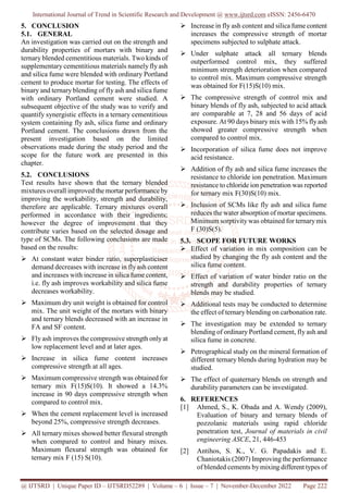 International Journal of Trend in Scientific Research and Development @ www.ijtsrd.com eISSN: 2456-6470
@ IJTSRD | Unique Paper ID – IJTSRD52289 | Volume – 6 | Issue – 7 | November-December 2022 Page 222
5. CONCLUSION
5.1. GENERAL
An investigation was carried out on the strength and
durability properties of mortars with binary and
ternary blended cementitious materials. Two kinds of
supplementary cementitious materials namelyfly ash
and silica fume were blended with ordinary Portland
cement to produce mortar for testing. The effects of
binary and ternary blending of fly ash and silica fume
with ordinary Portland cement were studied. A
subsequent objective of the study was to verify and
quantify synergistic effects in a ternary cementitious
system containing fly ash, silica fume and ordinary
Portland cement. The conclusions drawn from the
present investigation based on the limited
observations made during the study period and the
scope for the future work are presented in this
chapter.
5.2. CONCLUSIONS
Test results have shown that the ternary blended
mixtures overall improved the mortar performance by
improving the workability, strength and durability,
therefore are applicable. Ternary mixtures overall
performed in accordance with their ingredients;
however the degree of improvement that they
contribute varies based on the selected dosage and
type of SCMs. The following conclusions are made
based on the results:
 At constant water binder ratio, superplasticiser
demand decreases with increase in flyash content
and increases with increase in silica fume content,
i.e. fly ash improves workability and silica fume
decreases workability.
 Maximum dry unit weight is obtained for control
mix. The unit weight of the mortars with binary
and ternary blends decreased with an increase in
FA and SF content.
 Fly ash improves the compressive strength only at
low replacement level and at later ages.
 Increase in silica fume content increases
compressive strength at all ages.
 Maximum compressive strength was obtained for
ternary mix F(15)S(10). It showed a 14.3%
increase in 90 days compressive strength when
compared to control mix.
 When the cement replacement level is increased
beyond 25%, compressive strength decreases.
 All ternary mixes showed better flexural strength
when compared to control and binary mixes.
Maximum flexural strength was obtained for
ternary mix F (15) S(10).
 Increase in fly ash content and silica fume content
increases the compressive strength of mortar
specimens subjected to sulphate attack.
 Under sulphate attack all ternary blends
outperformed control mix, they suffered
minimum strength deterioration when compared
to control mix. Maximum compressive strength
was obtained for F(15)S(10) mix.
 The compressive strength of control mix and
binary blends of fly ash, subjected to acid attack
are comparable at 7, 28 and 56 days of acid
exposure. At 90 days binary mix with 15% flyash
showed greater compressive strength when
compared to control mix.
 Incorporation of silica fume does not improve
acid resistance.
 Addition of fly ash and silica fume increases the
resistance to chloride ion penetration. Maximum
resistance to chloride ion penetration was reported
for ternary mix F(30)S(10) mix.
 Inclusion of SCMs like fly ash and silica fume
reduces the water absorption of mortar specimens.
Minimum sorptivity was obtained for ternarymix
F (30)S(5).
5.3. SCOPE FOR FUTURE WORKS
 Effect of variation in mix composition can be
studied by changing the fly ash content and the
silica fume content.
 Effect of variation of water binder ratio on the
strength and durability properties of ternary
blends may be studied.
 Additional tests may be conducted to determine
the effect of ternary blending on carbonation rate.
 The investigation may be extended to ternary
blending of ordinary Portland cement, fly ash and
silica fume in concrete.
 Petrographical study on the mineral formation of
different ternary blends during hydration may be
studied.
 The effect of quaternary blends on strength and
durability parameters can be investigated.
6. REFERENCES
[1] Ahmed, S., K. Obada and A. Wendy (2009),
Evaluation of binary and ternary blends of
pozzolanic materials using rapid chloride
penetration test, Journal of materials in civil
engineering ASCE, 21, 446-453
[2] Antihos, S. K., V. G. Papadakis and E.
Chaniotakis (2007) Improving the performance
of blended cements bymixing different types of
 