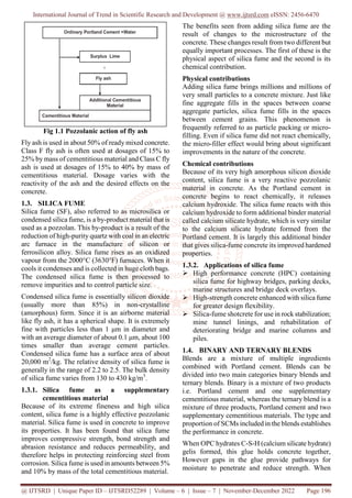International Journal of Trend in Scientific Research and Development @ www.ijtsrd.com eISSN: 2456-6470
@ IJTSRD | Unique Paper ID – IJTSRD52289 | Volume – 6 | Issue – 7 | November-December 2022 Page 196
Fig 1.1 Pozzolanic action of fly ash
Fly ash is used in about 50% of ready mixed concrete.
Class F fly ash is often used at dosages of 15% to
25% by mass of cementitious material and Class C fly
ash is used at dosages of 15% to 40% by mass of
cementitious material. Dosage varies with the
reactivity of the ash and the desired effects on the
concrete.
1.3. SILICA FUME
Silica fume (SF), also referred to as microsilica or
condensed silica fume, is a by-product material that is
used as a pozzolan. This by-product is a result of the
reduction of high-purity quartz with coal in an electric
arc furnace in the manufacture of silicon or
ferrosilicon alloy. Silica fume rises as an oxidized
vapour from the 2000°C (3630°F) furnaces. When it
cools it condenses and is collected in huge cloth bags.
The condensed silica fume is then processed to
remove impurities and to control particle size.
Condensed silica fume is essentially silicon dioxide
(usually more than 85%) in non-crystalline
(amorphous) form. Since it is an airborne material
like fly ash, it has a spherical shape. It is extremely
fine with particles less than 1 μm in diameter and
with an average diameter of about 0.1 μm, about 100
times smaller than average cement particles.
Condensed silica fume has a surface area of about
20,000 m2
/kg. The relative density of silica fume is
generally in the range of 2.2 to 2.5. The bulk density
of silica fume varies from 130 to 430 kg/m3
.
1.3.1. Silica fume as a supplementary
cementitious material
Because of its extreme fineness and high silica
content, silica fume is a highly effective pozzolanic
material. Silica fume is used in concrete to improve
its properties. It has been found that silica fume
improves compressive strength, bond strength and
abrasion resistance and reduces permeability, and
therefore helps in protecting reinforcing steel from
corrosion. Silica fume is used in amounts between 5%
and 10% by mass of the total cementitious material.
The benefits seen from adding silica fume are the
result of changes to the microstructure of the
concrete. These changes result from two different but
equally important processes. The first of these is the
physical aspect of silica fume and the second is its
chemical contribution.
Physical contributions
Adding silica fume brings millions and millions of
very small particles to a concrete mixture. Just like
fine aggregate fills in the spaces between coarse
aggregate particles, silica fume fills in the spaces
between cement grains. This phenomenon is
frequently referred to as particle packing or micro-
filling. Even if silica fume did not react chemically,
the micro-filler effect would bring about significant
improvements in the nature of the concrete.
Chemical contributions
Because of its very high amorphous silicon dioxide
content, silica fume is a very reactive pozzolanic
material in concrete. As the Portland cement in
concrete begins to react chemically, it releases
calcium hydroxide. The silica fume reacts with this
calcium hydroxide to form additional binder material
called calcium silicate hydrate, which is very similar
to the calcium silicate hydrate formed from the
Portland cement. It is largely this additional binder
that gives silica-fume concrete its improved hardened
properties.
1.3.2. Applications of silica fume
 High performance concrete (HPC) containing
silica fume for highway bridges, parking decks,
marine structures and bridge deck overlays.
 High-strength concrete enhanced with silica fume
for greater design flexibility.
 Silica-fume shotcrete for use in rock stabilization;
mine tunnel linings, and rehabilitation of
deteriorating bridge and marine columns and
piles.
1.4. BINARY AND TERNARY BLENDS
Blends are a mixture of multiple ingredients
combined with Portland cement. Blends can be
divided into two main categories binary blends and
ternary blends. Binary is a mixture of two products
i.e. Portland cement and one supplementary
cementitious material, whereas the ternary blend is a
mixture of three products, Portland cement and two
supplementary cementitious materials. The type and
proportion of SCMs included in the blends establishes
the performance in concrete.
When OPC hydrates C-S-H (calcium silicate hydrate)
gelis formed, this glue holds concrete together,
However gaps in the glue provide pathways for
moisture to penetrate and reduce strength. When
 