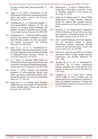 International Journal of Trend in Scientific Research and Development @ www.ijtsrd.com eISSN: 2456-6470
@ IJTSRD | Unique Paper ID – IJTSRD52289 | Volume – 6 | Issue – 7 | November-December 2022 Page 223
fly ashes, Cement and Concrete Research, 37,
877-885
[3] Appa, G. R. (2003) Investifgation on the
performance of silica fume incorporated cement
pastes and mortars, Cement and Concrete
Research, 33, 1765-1770
[4] Chindaprasirt, P., S. Homwuttiwongand V.
Sirivivatanon(2004) Influence of fly ash
fineness on strength, drying shrinkage, and
sulphate resistance of blended cement mortar,
Cement and Concrete Research, 34, 1087-1092
[5] Chindaprasirt, P., S. Rukzon (2008) strength,
porosity and corrosion resistance of ternary
blend Portland cement, rice husk ash and fly
ash mortar, Construction and Building
Materials, 22, 1601-1606
[6] Isaia, G. C., A. L. G. Gastaldiniand R.
Moraes(2003) Physical and pozzolanic action
of mineral additions on the mechanical strength
of high-performance concrete, Cement &
Concrete Composites, 25, 69–76
[7] Ji, Y. and J. H. Chayaadi (2003) Effects of
densified silica fume on the microstructure and
compressive strength of blended cement pastes,
Cement and Concrete Research, 33, 1543-1548
[8] Kazim, T. (2012) Viscosity and hardened
properties of self-compacting mortars with
binary and ternary cementitious blends of fly
ash and silica fume, Construction and Building
Materials, 37, 326-334
[9] Khan, M, I., C. J. Lynsdale and P. Waldron
(2000) Porosity and strength of PFA/SF/OPC
ternary blended paste, Cement and Concrete
Research, 30, 1225-1229
[10] Mohammad, I. K and R. Siddique(2011) “
Utilization of silica fume in concrete : review
of durability properties” Conservation and
Recycling, 57, 30-35
[11] Nehdi, M., S. Mindess and P. C. Aitcin (1996),
Optimisation of triple blended composite
cement for making high strength concrete,
World cement Research and Development, 27,
69-73
[12] Nochaiya, T., W. WongkeoandA. Chaipanich
(2010), Utilisation of fly ash with silica fume
and properties of Portland cement- fly ash-
silica fume concrete, Fuel, 89, 768-774.
[13] Olek, J. and M. Radlinski, (2012), Investigation
into the synergistic effects in ternary
cementitious systems containing Portland
cement, fly ash and silica fume, Cement and
Concrete Research, 34, 451-459.
[14] Tahir, K. E. andO. Kırca (2008) Use of binary
and ternary blends in high strength concrete,
Construction and Building Materials, 22,
1477–1483
[15] Thomas, M. D. A., M. A. Shehataand K.
Cail(1999), Use of ternary cementitious
systems containing silica fume and fly ash in
concrete, Cement and Concrete Research, 29,
1207-1214.
[16] Yurdakul, E., P. C. Taylor and F. Bektar
(2013), Effect of water to binder ratio, air
content and type of cementitious materials on
fresh and hardened properties of binary and
ternary blended concrete, Journal of materials
in civil engineering.
 