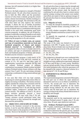 International Journal of Trend in Scientific Research and Development @ www.ijtsrd.com eISSN: 2456-6470
@ IJTSRD | Unique Paper ID – IJTSRD52289 | Volume – 6 | Issue – 7 | November-December 2022 Page 199
decrease, but still remained similar to or higher than
the control mix.
Moreover, the high compressive strength of blended
Portland cement –fly ash–silica fume concretes was
due to both the filler effect and the pozzolanic
reaction of silica fume evidently giving the cement
matrix a denser microstructure, thereby resulting in a
significant gain in strength. The utilization of fly ash
with silica fume not only improve the concrete
strength, it allows the use of another by-product
(silica fume) which is much finer, with fly ash, each
giving its benefit and as a combination allowing more
mixture to be used while maintaining good fresh
concrete properties. In addition, the use of both by-
products would offer ecological benefit as well which
help cutting down the use of Portland cement while
improving the properties to fly ash concrete.
(7) "Effect of water to binder ratio, air content
and type of cementitious materials on fresh and
hardened properties of binary and ternary
blended concrete" by Yurdakulet al. (2013)
investigated the effect of water-to-binder ratio (w/b),
air content, and type of cementitious materials on
fresh and hardened properties of binary and ternary
blended concrete mixtures in pavements.
In this experimental program, a total matrix of 54
mixtures with w/b of 0.40 and 0.45; nominal air
content of 2%, 4% and 8%; and three types of
supplementary cementitious materials (SCMs) and
one ordinary Portland cement at different
combinations was prepared. Binder systems included
ordinary Portland cement, binary mixtures with slag
cement, Class F and C fly ash, and ternary mixtures
containing a combination of slag cement and one type
of fly ash.
It was seen that when w/b was kept constant,
increasing air content generally had a minor effect on
slightly increasing workability. The ternary mixtures
slightly retarded the setting time consistent with the
effects of their ingredients. Binary and ternary
mixtures containing Class C fly ash and slag cement
exhibited higher compressive strength than the
control mixture. The addition of Class C fly ash in
binary mixtures generally showed a lower
performance than the ones with Class F fly ash.
Ternary mixtures overall performed better than
control mixtures as they increased the strength and
decreased the permeability.
2.2. OBJECTIVE AND SCOPE OF WORK
Based on the literature reviewed in the previous
section, it can be seen that addition of fly ash and
silica fume improves the properties of the mortar and
concrete. However the benefits of a combination of
fly ash and silica fume in improving the strength and
durability properties of cement mortar is not well
established. In the present study the benefits of
combining fly ash and silica fume in cement mortar
and the synergy existing in the system were studied.
And efforts are made to find an optimum dosage of
fly ash and silica fume in a ternary blended system of
OPC/FA/SF.
2.2.1. Objective of work
1. To study the strength & durability properties of
ternary blended mortar consisting of OPC, FA
and SF.
2. To verify whether synergistic effects exist in a
ternary blended cementitious system of OPC, FA
and SF.
3. To quantify the magnitude of synergy in the
OPC/FA/SF system.
2.2.2. Scope of Work
The scope of the study was limited to 1:3 mortar
specimens with OPC 53 grade, class F fly ash and
silica fume. Water to binder ratio was fixed as 0.5 and
the following replacement levels of fly ash and silica
fume were used:
 FA: 0%, 15%, 30%
 SF: 0%, 5%, 10%
The compressive strength tests were conducted after
7, 28, 56 and 90 days of water curing. Flexural
strength test were conducted on specimens subjected
to 28 days and 90 days of water curing. Durability
tests are carried out after 3 days of initial water curing
(for initial hydration) after which the specimens will
be exposed to the respective chemical solution for a
time period of 7, 28, 56 and 90 days
3. EXPERIMENTAL PROGRAMME
3.1. GENERAL
The experimental programme consisted of three parts,
the first part was to obtain the super plasticizer
demand for each mix so as to obtain a workability of
110±5%, the second part was to determine the
strength and durability properties of the mortar
samples having different fly ash and silica fume
contents and the third part was to determine the
synergy existing in the ternary blends both in terms of
durability and strength.
3.2. MATERIALS
The materials used for the experimental work are
ordinary Portland cement 53 grade, class F fly ash,
silica fume, M sand, super plasticizer and water.
3.2.1. Ordinary Portland Cement (OPC)
OPC 53 grade, conforming to IS 12269, was used for
the experimental work. Laboratory tests were
conducted to determine the specific gravity, standard
consistency, fineness, initial setting time, final setting
 