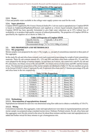 International Journal of Trend in Scientific Research and Development @ www.ijtsrd.com eISSN: 2456-6470
@ IJTSRD | Unique Paper ID – IJTSRD52289 | Volume – 6 | Issue – 7 | November-December 2022 Page 202
Table 3.7 Properties of fine aggregate.
Sl. No. Particulars Values
1 Specific gravity 2.50
2 Fineness Modulus 3.062
3 Grade Zone II
3.2.5. Water
Clean and potable water available in the college water supply system was used for the work.
3.2.6. Super plasticiser
Conplast SP430 supplied by M/s Fosroc Chemical (India) Pvt. Ltd was used as superplasticiser. Conplast SP430
is based on SulphonatedNapthalenePolymers and supplied as a brown liquid instantly dispersiblein water.
Conplast SP430 has been specially formulated to give high water reductions up to 25% without loss of
workability or to produce high quality concrete of reduced permeability. The properties of Conplast SP430 as
specified by the suppliers are as shown in Table 3.8.
Table 3.8 Properties of Conplast SP430
Specific Gravity Typically 1.20 at 20°C
Chloride content Nil
Recommended dosage 0.7 to 2.0 L/100kg of cement
3.3. MIX PROPORTION AND METHODOLOGY
3.3.1. Mix proportion
Mortar samples were prepared in the ratio 1:3 by weight, i.e. one part of cementitious materials to three parts of
fine aggregate.
In this study fly ash and silica fume contents were each expressed as percentage by weight of total cementitious
materials. Three fly ash contents namely 0%, 15% and 30% and three silica fume contents 0%, 5% and 10%
were adopted for the design of mortar samples. In total there are 9 mixes, one control mix with 0% fly ash and
0% silica fume, two binary mixes of fly ash and OPC, two binary mixes of silica fume and OPC and four ternary
mixes. The detailed mix proportions of the mortar samples are tabulated inTable 3.9.The mix numbers are given
in the format F(X)S(Y) where F represent fly ash, S represent silica fume and X,Ydenotes percentage of fly ash
and silica fume in the mix respectively.
Table 3.9 Mix Proportions
SL NO: Mix OPC (%) FA (%) SF (%) Type
1 F(0)S(0) 100 0 0 Control Mix
2 F(15)S(0) 85 15 0 Binary Mix
3 F(30)S(0) 70 30 0 Binary Mix
4 F(0)S(5) 95 0 5 Binary Mix
5 F(0)S(10) 90 0 10 Binary Mix
6 F(15)S(5) 80 15 5 Ternary Mix
7 F(30)S(5) 65 30 5 Ternary Mix
8 F(15)S(10) 75 15 10 Ternary Mix
9 F(30)S(10) 60 30 10 Ternary Mix
3.3.2. Methodology
3.3.2.1. Determination of superplasticiser demand
Superplasticiser demand for each mix was determined using flow table test to obtain a workability of 110±5%.
3.3.2.2. Mixing
Cementitious materials, fine aggregates, water and super plasticizer were taken in required proportions and each
mortar sample was prepared using a standard mortar mixer. Ordinary Portland cement, fly ash, silica fume and
fine aggregates were first dry mixed in the mixer for about three minutes and then water and superplasticizer is
added and further mixed for three minutes to get a homogeneous mix.
 