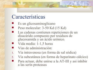 Características
 Es un glicosaminoglicano
 Peso molecular: 3-50 Kd (15 Kd)
 Las cadenas contienen repeticiones de un
disacárido compuesto por residuos de
glucosamida y un ácido urónico.
 Vida media: 1-1,5 horas
 Vías de administración:
1. Vía intravenosa (en forma de sal sódica)
2. Vía subcutánea (en forma de heparinato cálcico)
 Para actuar, debe unirse a la AT-III y así inhibir
a las serín proteasas
 