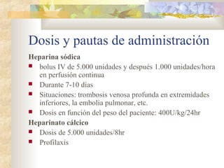 Dosis y pautas de administración
Heparina sódica
 bolus IV de 5.000 unidades y después 1.000 unidades/hora
en perfusión continua
 Durante 7-10 días
 Situaciones: trombosis venosa profunda en extremidades
inferiores, la embolia pulmonar, etc.
 Dosis en función del peso del paciente: 400U/kg/24hr
Heparinato cálcico
 Dosis de 5.000 unidades/8hr
 Profilaxis
 
