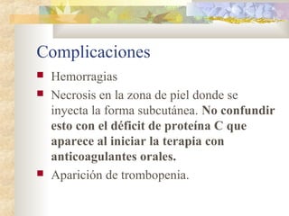 Complicaciones
 Hemorragias
 Necrosis en la zona de piel donde se
inyecta la forma subcutánea. No confundir
esto con el déficit de proteína C que
aparece al iniciar la terapia con
anticoagulantes orales.
 Aparición de trombopenia.
 