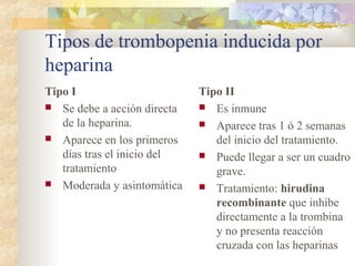 Tipos de trombopenia inducida por
heparina
Tipo I
 Se debe a acción directa
de la heparina.
 Aparece en los primeros
días tras el inicio del
tratamiento
 Moderada y asintomática
Tipo II
 Es inmune
 Aparece tras 1 ó 2 semanas
del inicio del tratamiento.
 Puede llegar a ser un cuadro
grave.
 Tratamiento: hirudina
recombinante que inhibe
directamente a la trombina
y no presenta reacción
cruzada con las heparinas
 