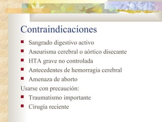Contraindicaciones
 Sangrado digestivo activo
 Aneurisma cerebral o aórtico disecante
 HTA grave no controlada
 Antecedentes de hemorragia cerebral
 Amenaza de aborto
Usarse con precaución:
 Traumatismo importante
 Cirugía reciente
 