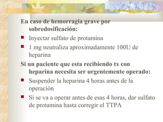 En caso de hemorragia grave por
sobredosificación:
 Inyectar sulfato de protamina
 1 mg neutraliza aproximadamente 100U de
heparina
Si un paciente que esta recibiendo tx con
heparina necesita ser urgentemente operado:
 Suspender la heparina 4 horas antes de la
operación
 Si se va a operar antes de esas 4 horas, dar sulfato
de protamina hasta corregir el TTPA
 