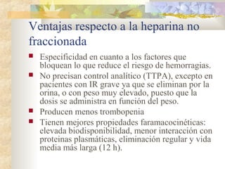 Ventajas respecto a la heparina no
fraccionada
 Especificidad en cuanto a los factores que
bloquean lo que reduce el riesgo de hemorragias.
 No precisan control analítico (TTPA), excepto en
pacientes con IR grave ya que se eliminan por la
orina, o con peso muy elevado, puesto que la
dosis se administra en función del peso.
 Producen menos trombopenia
 Tienen mejores propiedades faramacocinéticas:
elevada biodisponibilidad, menor interacción con
proteinas plasmáticas, eliminación regular y vida
media más larga (12 h).
 