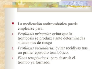  La medicación antitrombótica puede
emplearse para:
1. Profilaxis primaria: evitar que la
trombosis se produzca ante determinadas
situaciones de riesgo
2. Profilaxis secundaria: evitar recidivas tras
un primer episodio trombótico.
3. Fines terapéuticos: para destruir el
trombo ya formado.
 