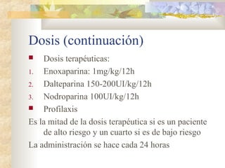 Dosis (continuación)
 Dosis terapéuticas:
1. Enoxaparina: 1mg/kg/12h
2. Dalteparina 150-200UI/kg/12h
3. Nodroparina 100UI/kg/12h
 Profilaxis
Es la mitad de la dosis terapéutica si es un paciente
de alto riesgo y un cuarto si es de bajo riesgo
La administración se hace cada 24 horas
 