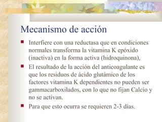 Mecanismo de acción
 Interfiere con una reductasa que en condiciones
normales transforma la vitamina K epóxido
(inactiva) en la forma activa (hidroquinona),
 El resultado de la acción del anticoagulante es
que los residuos de ácido glutámico de los
factores vitamina K dependientes no pueden ser
gammacarboxilados, con lo que no fijan Calcio y
no se activan.
 Para que esto ocurra se requieren 2-3 días.
 