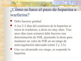 ¿Cómo se hace el paso de heparina a
warfarina?
 Debe hacerse gradual
 A los 2-3 días del comienzo de la heparina se
inicia la warfarina, a dosis no muy altas. Tras
unos días (una semana) debe hacerse una
determinación de INR, ajustando la dosis para
mantener un valor de INR en un rango de
anticoagulación adecuado (entre 2 y 3,5).
 Una vez alcanzado ese rango, se suspende la
heparina.
 