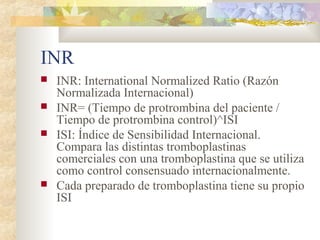 INR
 INR: International Normalized Ratio (Razón
Normalizada Internacional)
 INR= (Tiempo de protrombina del paciente /
Tiempo de protrombina control)^ISI
 ISI: Índice de Sensibilidad Internacional.
Compara las distintas tromboplastinas
comerciales con una tromboplastina que se utiliza
como control consensuado internacionalmente.
 Cada preparado de tromboplastina tiene su propio
ISI
 