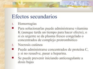 Efectos secundarios
1. Hemorragias
 Para solucionarlas puede administrarse vitamina
K (aunque tarda un tiempo para hacer efecto), o
si es urgente se da plasma fresco congelado o
concentrados de complejo protrombótico
2. Necrosis cutánea
 Puede administrarse concentrados de proteína C,
y si no resuelve, pasar a heparina.
 Se puede prevenir iniciando anticoagulante a
dosis bajas
 