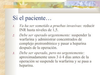 Si el paciente…
1. Va ha ser sometido a pruebas invasivas: reducir
INR hasta niveles de 1,5.
2. Debe ser operado urgentemente: suspender la
warfarina y administrar concentrados de
complejo protrombínico y pasar a heparina
después de la operación.
3. Debe ser operado, pero no urgentemente:
aproximadamente unos 3 ó 4 días antes de la
operación se suspende la warfarina y se pasa a
heparina.
 