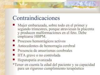 Contraindicaciones
 Mujer embarazada, sobre todo en el primer y
segundo trimestres, porque atraviesan la placenta
y producen malformaciones en el feto. Debe
emplearse HBPM.
 Procesos hemorrágicos activos
 Antecedentes de hemorragia cerebral
 Presencia de anuerismas cerebrales
 HTA grave o no controlada
 Hepatopatía avanzada
*Tener en cuenta la edad del paciente y su capacidad
para un riguroso cumplimiento terapéutico
 