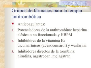 Grupos de fármacos para la terapia
antitrombótica
 Anticoagulantes:
1. Potenciadores de la antitrombina: heparina
clásica o no fraccionada y HBPM
2. Inhibidores de la vitamina K:
dicumarínicos (acenocumarol) y warfarina
3. Inhibidores directos de la trombina:
hirudina, argatroban, melagatran
 