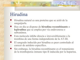 Hirudina
 Hirudina natural es una proteína que se aisló de la
sanguijuela.
 Hoy en día se dispone de hirudina recombinante o
lepirudina que se emplea por vía endovenosa o
subcutánea.
 Esta molecula inhibe directa e irreversiblemente a la
trombina de una forma independiente de la AT-III.
 El sangrado inducido por hirudina es peor controlado al
carecer de antídoto específico.
 Sin embargo, la hirudina recombinante es el tratamiento
de la trombopenia inmune tipo II inducida por la heparina.
 