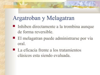 Argatroban y Melagatran
 Inhiben directamente a la trombina aunque
de forma reversible.
 El melagatran puede administrarse por vía
oral.
 La eficacia frente a los tratamientos
clásicos esta siendo evaluada.
 