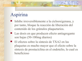 Aspirina
 Inhibe irreversiblemente a la ciclooxigenasa, y
por tanto, bloque la reacción de liberación del
contenido de los gránulos plaquetarios.
 Las dosis en que producen efecto antiagregante
son bajas (50-100mg diarios)
 El efectos sobre la síntesis de TXA2 en las
plaquetas es mucho mayor que el efecto sobre la
síntesis de prostaciclina en el endotelio, lo cual es
beneficioso
 