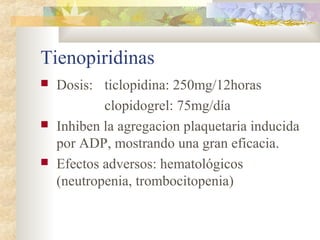 Tienopiridinas
 Dosis: ticlopidina: 250mg/12horas
clopidogrel: 75mg/día
 Inhiben la agregacion plaquetaria inducida
por ADP, mostrando una gran eficacia.
 Efectos adversos: hematológicos
(neutropenia, trombocitopenia)
 
