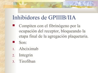 Inhibidores de GPIIIB/IIA
 Compiten con el fibrinógeno por la
ocupación del receptor, bloqueando la
etapa final de la agregación plaquetaria.
 Son:
1. Abciximab
2. Integrin
3. Tirofiban
 