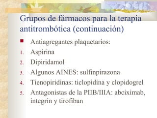 Grupos de fármacos para la terapia
antitrombótica (continuación)
 Antiagregantes plaquetarios:
1. Aspirina
2. Dipiridamol
3. Algunos AINES: sulfinpirazona
4. Tienopiridinas: ticlopidina y clopidogrel
5. Antagonistas de la PIIB/IIIA: abciximab,
integrin y tirofiban
 