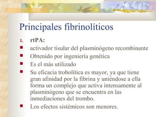 Principales fibrinolíticos
1. rtPA:
 activador tisular del plasminógeno recombinante
 Obtenido por ingeniería genética
 Es el más utilizado
 Su eficacia trobolítica es mayor, ya que tiene
gran afinidad por la fibrina y uniéndose a ella
forma un complejo que activa intensamente al
plasminógeno que se encuentra en las
inmediaciones del trombo.
 Los efectos sistémicos son menores.
 