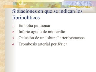 Situaciones en que se indican los
fibrinolíticos
1. Embolia pulmonar
2. Infarto agudo de miocardio
3. Oclusión de un “shunt” arteriovenosos
4. Trombosis arterial periférica
 