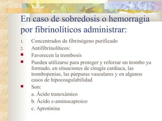 En caso de sobredosis o hemorragia
por fibrinolíticos administrar:
1. Concentrados de fibrinógeno purificado
2. Antifibrinolíticos:
 Favorecen la trombosis
 Pueden utilizarse para proteger y reforzar un trombo ya
formado, en situaciones de cirugía cardiaca, las
trombopenias, las púrpuras vasculares y en algunos
casos de hipocoagulabilidad
 Son:
a. Ácido tranexámico
b. Ácido ε-aminocaproico
c. Aprotinina
 