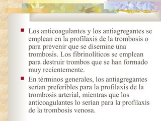 Los anticoagulantes y los antiagregantes se
emplean en la profilaxis de la trombosis o
para prevenir que se disemine una
trombosis. Los fibrinolíticos se emplean
para destruir trombos que se han formado
muy recientemente.
 En términos generales, los antiagregantes
serían preferibles para la profilaxis de la
trombosis arterial, mientras que los
anticoagulantes lo serían para la profilaxis
de la trombosis venosa.
 