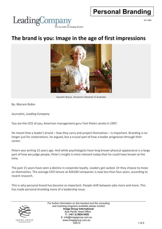 Personal Branding
                                                                                                   Ref: 0068




The brand is you: Image in the age of first impressions




                                  Quentin Bryce, Governor-General of Australia


By: Myriam Robin

Journalist, Leading Company

You are the CEO of you, American management guru Tom Peters wrote in 1997.

He meant that a leader’s brand – how they carry and project themselves – is important. Branding is no
longer just for corporations, he argued, but a crucial part of how a leader progresses through their
career.

Peters was writing 15 years ago. And while psychologists have long known physical appearance is a large
part of how we judge people, Peter’s insight is more relevant today than he could have known at the
time.

The past 15 years have seen a decline in corporate loyalty. Leaders get sacked. Or they choose to move
on themselves. The average CEO tenure at ASX100 companies is now less than four years, according to
recent research.

This is why personal brand has become so important. People shift between jobs more and more. This
has made personal branding more of a leadership issue.



                          For further information on this handout and the consulting
                               and coaching programs available please contact:
                                          Image Group International
                                            Asia Pacific Head Office
                                            T: (+61 3) 9824 0420
                                        E: info@imagegroup.com.au
                                         www.imagegroup.com.au
                                                   ©2012                                      1 of 2
 