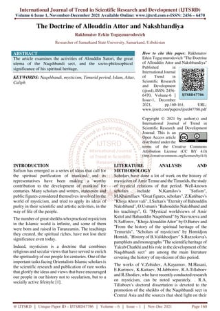 International Journal of Trend in Scientific Research and Development (IJTSRD)
Volume 6 Issue 1, November-December 2021 Available Online: www.ijtsrd.com e-ISSN: 2456 – 6470
@ IJTSRD | Unique Paper ID – IJTSRD47786 | Volume – 6 | Issue – 1 | Nov-Dec 2021 Page 160
The Doctrine of Allouddin Attor and Nakshbandiya
Rakhmatov Erkin Togaymurodovich
Researcher of Samarkand State University, Samarkand, Uzbekistan
ABSTRACT
The article examines the activities of Alouddin Satori, the great
ulema of the Naqshbandi sect, and the socio-philosophical
significance of his spiritual heritage.
KEYWORDS: Naqshbandi, mysticism, Timurid period, Islam, Attar,
Caliph
How to cite this paper: Rakhmatov
Erkin Togaymurodovich "The Doctrine
of Allouddin Attor and Nakshbandiya"
Published in
International Journal
of Trend in
Scientific Research
and Development
(ijtsrd), ISSN: 2456-
6470, Volume-6 |
Issue-1, December
2021, pp.160-161, URL:
www.ijtsrd.com/papers/ijtsrd47786.pdf
Copyright © 2021 by author(s) and
International Journal of Trend in
Scientific Research and Development
Journal. This is an
Open Access article
distributed under the
terms of the Creative Commons
Attribution License (CC BY 4.0)
(http://creativecommons.org/licenses/by/4.0)
INTRODUCTION
Sufism has emerged as a series of ideas that call for
the spiritual purification of mankind, and its
representatives have been making a worthy
contribution to the development of mankind for
centuries. Many scholars and writers, statesmen and
public figures considered themselves involved in the
world of mysticism, and tried to apply its ideas of
purity in their scientific and artistic activities, in the
way of life of the people.
The number of great sheikhs who practiced mysticism
in the Islamic world is infinite, and some of them
were born and raised in Turanzamin. The teachings
they created, the spiritual riches, have not lost their
significance even today.
Indeed, mysticism is a doctrine that combines
religious and secular views that have served to enrich
the spirituality of our people for centuries. One of the
important tasks facing Orientalists-Islamic scholars is
the scientific research and publication of rare works
that glorify the ideas and views that have encouraged
our people in our history not to secularism, but to a
socially active lifestyle [1].
LITERATURE ANALYSIS AND
METHODOLOGY
Scholars have done a lot of work on the history of
mysticism of Amir Temur and the Timurids, the study
of mystical relations of that period. Well-known
scholars include N.Kamilov's "Sufism",
M.Khairullaev "Great figures, scholars", Z.Kutibaev's
"Khoja Ahror vali", I.Sultan's "Eternity of Bahouddin
Nakshband", O.Usman's "Bahouddin Nakshband and
his teachings", G. "Mystical worldviews of Amir
Kulol and Bahauddin Naqshband" by Navruzova and
N.Safforov, "Khoja Alouddin Attor" by O.Buriev and
"From the history of the spiritual heritage of the
Temurids", "Scholars of mysticism" by Homidjon
Homidi, "History of B.Valikhodjaev" S.Razzokova's
pamphlets and monographs "The scientific heritage of
Yakub Charkhi and his role in the development of the
Naqshbandi sect" are among the main literature
covering the history of mysticism of this period.
The works of V.Zohidov, A.Kayumov, M.Hasani,
E.Karimov, K.Kattaev, M.Jabborov, R.A.Tillaboev
and R.Shodiev, who have recently conducted research
on mysticism, can be noted separately. . R.A.
Tillaboev's doctoral dissertation is devoted to the
promotion of the sheikhs of the Naqshbandi sect in
Central Asia and the sources that shed light on their
IJTSRD47786
 