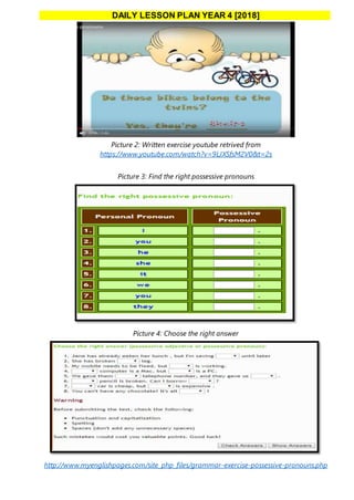 DAILY LESSON PLAN YEAR 4 [2018]
Picture 2: Written exercise youtube retrived from
https://www.youtube.com/watch?v=9LJXSfsM2V0&t=2s
Picture 3: Find the right possessive pronouns
Picture 4: Choose the right answer
http://www.myenglishpages.com/site_php_files/grammar-exercise-possessive-pronouns.php
 