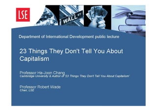 Department of International Development public lecture


23 Things They Don't Tell You About Capit
alism

Professor Ha-Joon Chang
Cambridge University & Author of ‘23 Things They Don't Tell You About Capitalism’


Professor Robert Wade
Chair, LSE
 