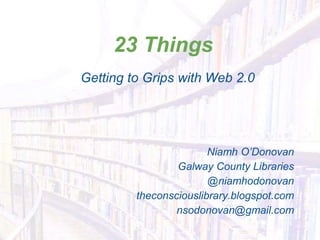 23 Things
Getting to Grips with Web 2.0
Niamh O’Donovan
Galway County Libraries
@niamhodonovan
theconsciouslibrary.blogspot.com
nsodonovan@gmail.com
 