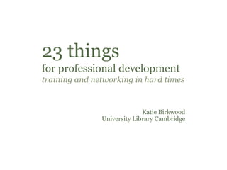 23 things
for professional development
training and networking in hard times


                             Katie Birkwood
               University Library Cambridge
 