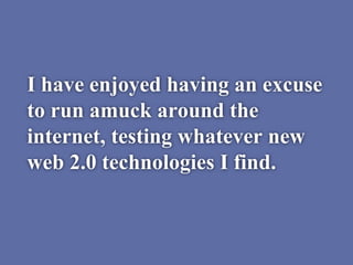 I have enjoyed having an excuse
to run amuck around the
internet, testing whatever new
web 2.0 technologies I find.
 