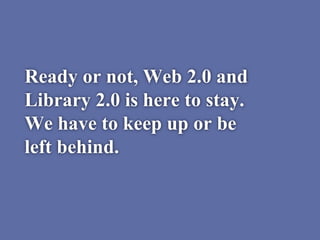 Ready or not, Web 2.0 and
Library 2.0 is here to stay.
We have to keep up or be
left behind.
 
