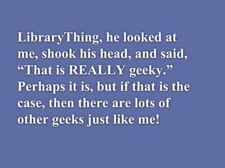 LibraryThing, he looked at
me, shook his head, and said,
“That is REALLY geeky.”
Perhaps it is, but if that is the
case, then there are lots of
other geeks just like me!
 