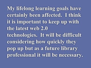 My lifelong learning goals have
certainly been affected. I think
it is important to keep up with
the latest web 2.0
technologies. It will be difficult
considering how quickly they
pop up but as a future library
professional it will be necessary.
 