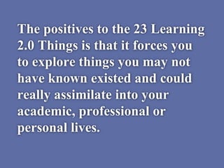 The positives to the 23 Learning
2.0 Things is that it forces you
to explore things you may not
have known existed and could
really assimilate into your
academic, professional or
personal lives.
 