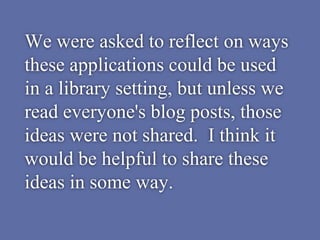 We were asked to reflect on ways
these applications could be used
in a library setting, but unless we
read everyone's blog posts, those
ideas were not shared. I think it
would be helpful to share these
ideas in some way.
 