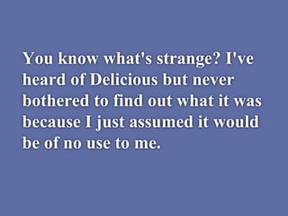You know what's strange? I've
heard of Delicious but never
bothered to find out what it was
because I just assumed it would
be of no use to me.
 