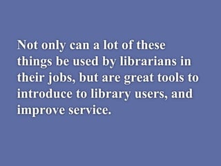 Not only can a lot of these
things be used by librarians in
their jobs, but are great tools to
introduce to library users, and
improve service.
 