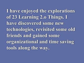 I have enjoyed the explorations
of 23 Learning 2.o Things. I
have discovered some new
technologies, revisited some old
friends and gained some
organizational and time saving
tools along the way.
 