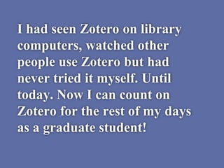 I had seen Zotero on library
computers, watched other
people use Zotero but had
never tried it myself. Until
today. Now I can count on
Zotero for the rest of my days
as a graduate student!
 