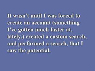 It wasn't until I was forced to
create an account (something
I've gotten much faster at,
lately,) created a custom search,
and performed a search, that I
saw the potential.
 